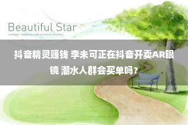 抖音精灵赚钱 李未可正在抖音开卖AR眼镜 潮水人群会买单吗？